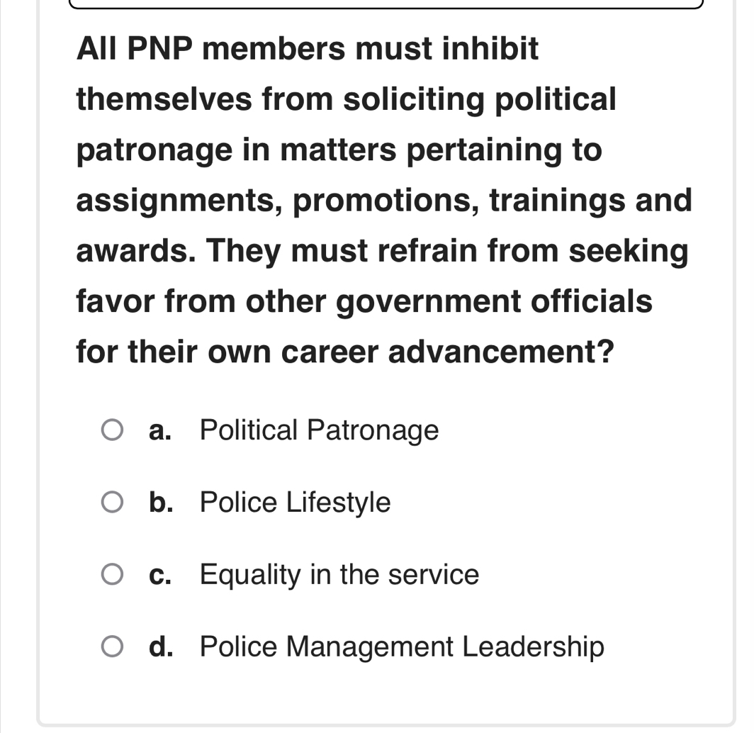 All PNP members must inhibit
themselves from soliciting political
patronage in matters pertaining to
assignments, promotions, trainings and
awards. They must refrain from seeking
favor from other government officials
for their own career advancement?
a. Political Patronage
b. Police Lifestyle
c. Equality in the service
d. Police Management Leadership