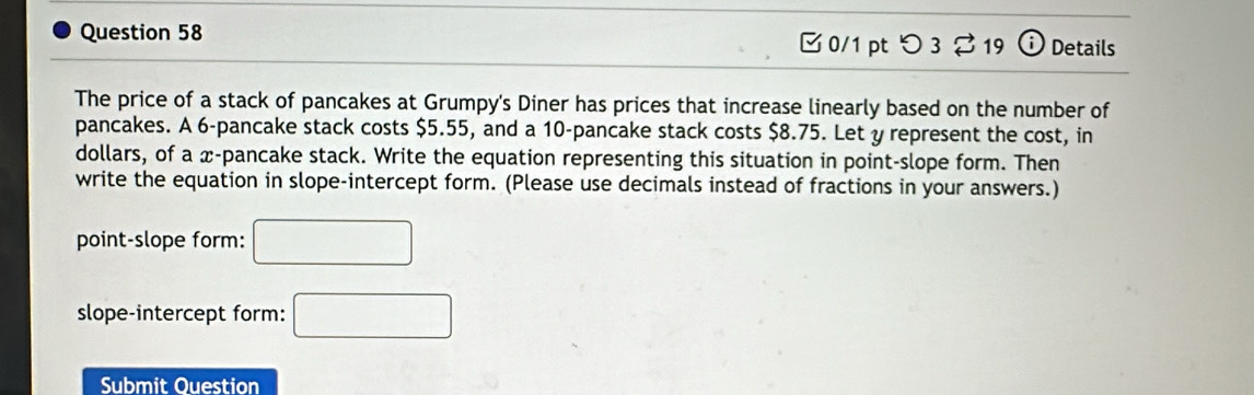 □ 0/1 pt つ 3 %19 odot Details 
The price of a stack of pancakes at Grumpy's Diner has prices that increase linearly based on the number of 
pancakes. A 6 -pancake stack costs $5.55, and a 10 -pancake stack costs $8.75. Let y represent the cost, in 
dollars, of a x -pancake stack. Write the equation representing this situation in point-slope form. Then 
write the equation in slope-intercept form. (Please use decimals instead of fractions in your answers.) 
point-slope form: □ 
slope-intercept form: □ 
Submit Question