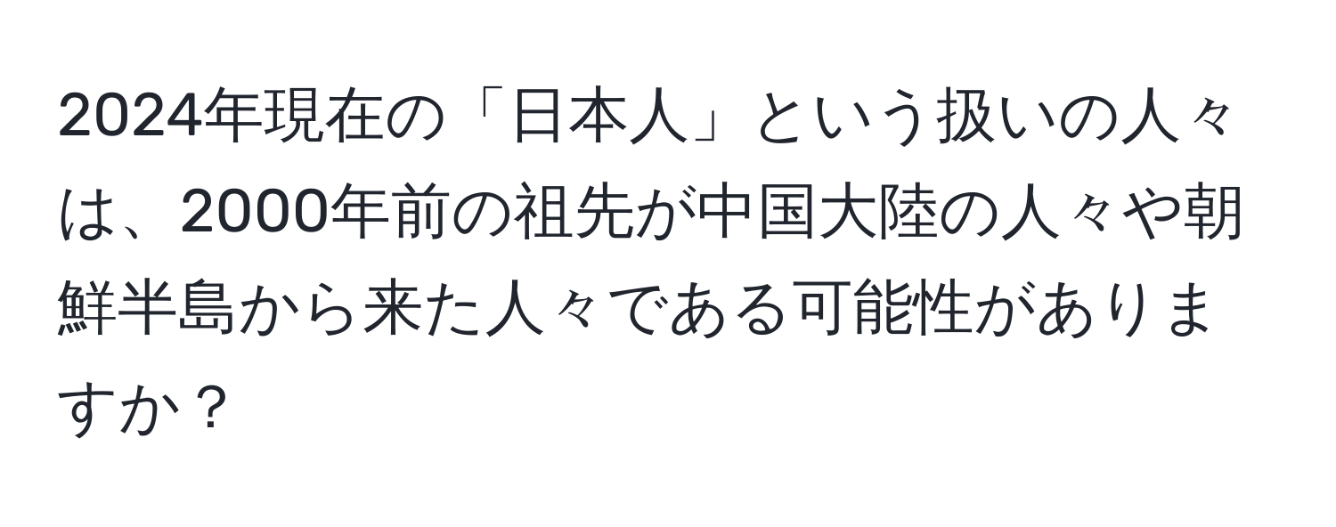2024年現在の「日本人」という扱いの人々は、2000年前の祖先が中国大陸の人々や朝鮮半島から来た人々である可能性がありますか？