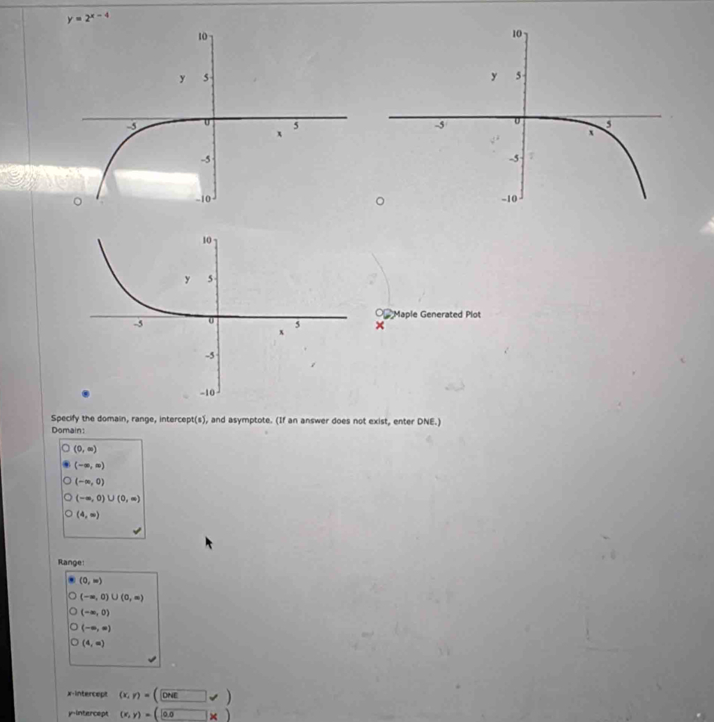 y=2^(x-4)
○ Maple Generated Plot 
× 
Specify the domain, range, intercept t(s) , and asymptote. (If an answer does not exist, enter DNE.) 
Domain
(0,∈fty )
(-∈fty ,∈fty )
(-∈fty ,0)
(-∈fty ,0)∪ (0,∈fty )
(4,∈fty )
Range:
(0,w)
(-∈fty ,0)∪ (0,∈fty )
(-∈fty ,0)
(-∈fty ,∈fty )
(4,∈fty )
x-intercept (x,y)=(□ ONEvee )
y-intercept (x,y)=(