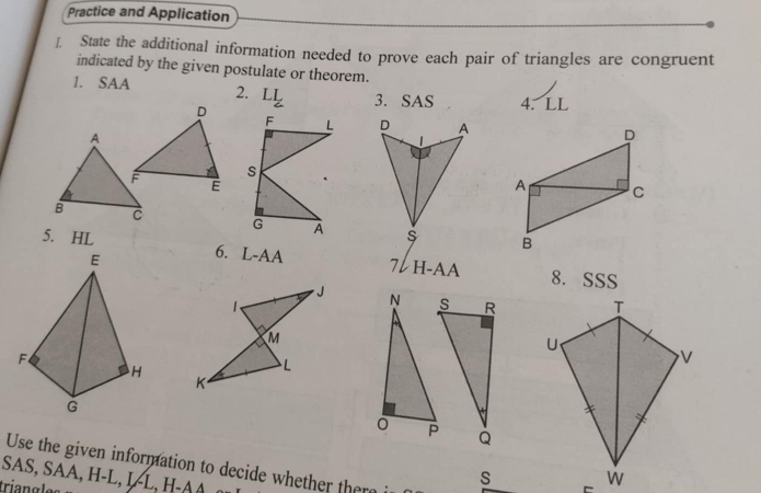 Practice and Application 
I. State the additional information needed to prove each pair of triangles are congruent 
indicated by the given postulate or theorem. 
1. SAA 2. LL 3. SAS 4. LL 

5. HL
6. L-AA
7VH-AA 8. SSS 
R T 
U
V
Q
Use the given information to decide whether there 
SAS, SAA, H -L , I L , H
triangles
s w