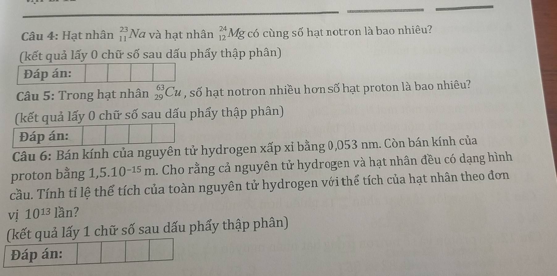 Hạt nhân _(11)^(23)Na và hạt nhân _(12)^(24)Mg có cùng số hạt notron là bao nhiêu? 
(kết quả lấy 0 chữ số sau dấu phẩy thập phân) 
Đáp án: 
Câu 5: Trong hạt nhân _(29)^(63)Cu , số hạt notron nhiều hơn số hạt proton là bao nhiêu? 
(kết quả lấy 0 chữ số sau dấu phẩy thập phân) 
Đáp án: 
Câu 6: Bán kính của nguyên tử hydrogen xấp xỉ bằng 0,053 nm. Còn bán kính của 
proton bằng 1,5.10^(-15)m. Cho rằng cả nguyên tử hydrogen và hạt nhân đều có dạng hình 
cầu. Tính tỉ lệ thể tích của toàn nguyên tử hydrogen với thể tích của hạt nhân theo đơn 
vị 10^(13) lan 2
(kết quả lấy 1 chữ số sau dấu phẩy thập phân) 
Đáp án: