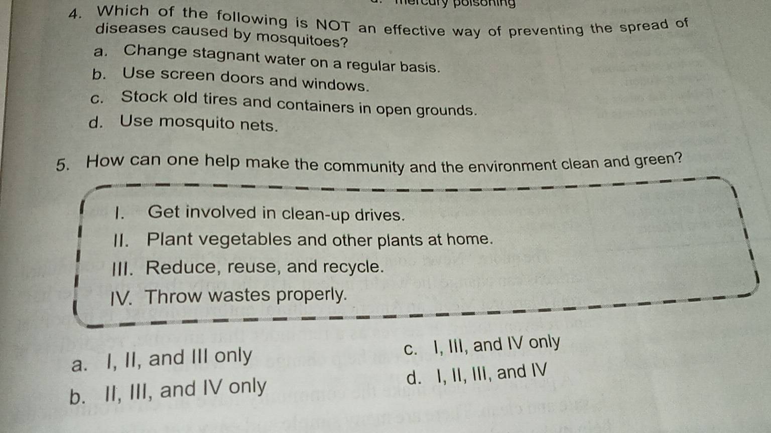 ercury polsoning
4. Which of the following is NOT an effective way of preventing the spread of
diseases caused by mosquitoes?
a. Change stagnant water on a regular basis.
b. Use screen doors and windows.
c. Stock old tires and containers in open grounds.
d. Use mosquito nets.
5. How can one help make the community and the environment clean and green?
1. Get involved in clean-up drives.
II. Plant vegetables and other plants at home.
III. Reduce, reuse, and recycle.
IV. Throw wastes properly.
a. I, II, and III only c. I, III, and IV only
b. II, III, and IV only d. I, II, III, and IV