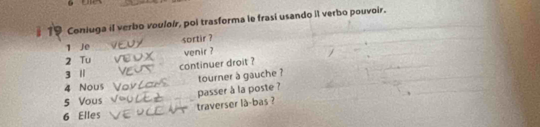 Coniuga il verbo vouloir, poi trasforma le frasi usando il verbo pouvoir. 
1 Je sortir ? 
2 Tu venir ? 
continuer droit ?
3 1
4 Nous tourner a gauche ? 
5 Vous passer à la poste ? 
6 Elles traverser là-bas ?