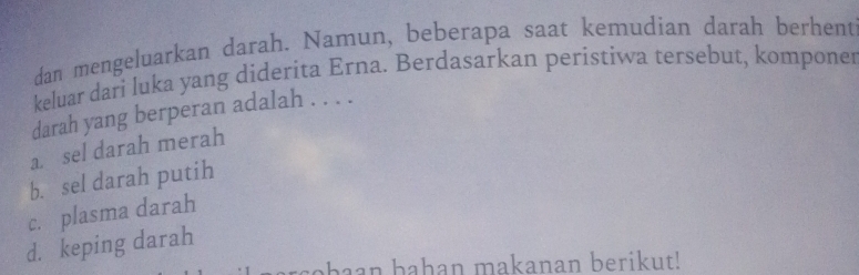 dan mengeluarkan darah. Namun, beberapa saat kemudian darah berhent
keluar dari luka yang diderita Erna. Berdasarkan peristiwa tersebut, komponer
darah yang berperan adalah . . . .
a. sel darah merah
b. sel darah putih
c. plasma darah
d. keping darah
abaan bahan makanan berikut!