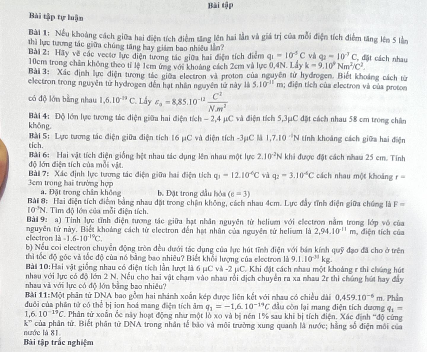 Bài tập
Bài tập tự luận
Bài 1: Nếu khoảng cách giữa hai điện tích điểm tăng lên hai lần và giá trị của mỗi điện tích điểm tăng lên 5 lần
thì lực tương tác giữa chúng tăng hay giảm bao nhiêu lần?
Bài 2: Hãy vẽ các vectơ lực điện tương tác giữa hai điện tích điểm q_1=10^(-5)C và q_2=10^(-7)C , đặt cách nhau
10cm trong chân không theo tỉ lệ 1cm ứng với khoảng cách 2cm và lực 0,4N. Lấy k=9.10^9Nm^2/C^2.
Bài 3: Xác định lực điện tương tác giữa electron và proton của nguyên tử hydrogen. Biết khoảng cách từ
electron trong nguyên tử hydrogen đến hạt nhân nguyên tử này là 5.10^(-11)m; điện tích của electron và của proton
có độ lớn bằng nhau 1,6.10^(-19)C. Lấy varepsilon _o=8,85.10^(-12) C^2/Nm^2 
Bài 4: Độ lớn lực tương tác điện giữa hai điện tích - 2,4 μC và điện tích 5,3μC đặt cách nhau 58 cm trong chân
không.
Bài 5: Lực tương tác điện giữa điện tích 16 μC và điện tích -3μC là 1,7.10^(-1)N tính khoảng cách giữa hai điện
tích.
Bài 6: Hai vật tích điện giống hệt nhau tác dụng lên nhau một lực 2.10^(-2)N khi được đặt cách nhau 25 cm. Tính
độ lớn điện tích của mỗi vật.
Bài 7: Xác định lực tương tác điện giữa hai điện tích q_1=12.10^(-6)C và q_2=3.10^(-6)C cách nhau một khoảng r=
3cm trong hai trường hợp
a. Đặt trong chân không b. Đặt trong dầu hỏa (varepsilon =3)
Bài 8: Hai diện tích điểm bằng nhau dặt trong chận không, cách nhau 4cm. Lực đầy tĩnh điện giữa chúng là F=
10^(-5)N. Tìm độ lớn của mỗi điện tích.
Bài 9: a) Tính lực tĩnh điện tương tác giữa hạt nhân nguyên từ helium với electron nằm trong lớp vỏ của
nguyên tử này. Biết khoảng cách từ electron đến hạt nhân của nguyên tử helium là 2,94.10^(-11)m , điện tích của
electron là -1.6-10^(-19)C.
b) Nếu coi electron chuyển động tròn đều dưới tác dụng của lực hút tĩnh điện với bán kính quỹ đạo đã cho ở trên
thì tốc độ góc và tốc độ cùa nó bằng bao nhiêu? Biết khối lượng của electron là 9.1.10^(-31)kg.
Bài 10:Hai vật giống nhau có điện tích lần lượt là 6 μC và -2 μC. Khi đặt cách nhau một khoảng r thì chúng hút
nhau với lực có độ lớn 2 N. Nếu cho hai vật chạm vào nhau rồi dịch chuyển ra xa nhau 2r thì chúng hút hay đầy
nhau và với lực có độ lớn bằng bao nhiêu?
Bài 11:Một phân tử DNA bao gồm hai nhánh xoắn kép được liên kết với nhau có chiều dài 0,459.10^(-6)m. Phần
đuôi của phân tử có thể bị iọn hoá mang điện tích âm q_1=-1,6.10^(-19)C đầu còn lại mang điện tích dương q_1=
1,6.10^(-19)C T. Phân tử xoắn ốc này hoạt động như một lò xo và bị nén 1% sau khi bị tích điện. Xác định “độ cứng
k'' của phân tử. Biết phân tử DNA trong nhân tế bảo và môi trường xung quanh là nước; hằng số điện môi của
nước là 81.
Bài tập trắc nghiệm