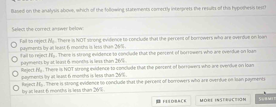 Based on the analysis above, which of the following statements correctly interprets the results of this hypothesis test?
Select the correct answer below:
Fail to reject H_0. There is NOT strong evidence to conclude that the percent of borrowers who are overdue on loan
payments by at least 6 months is less than 26%.
Fail to reject H_0. There is strong evidence to conclude that the percent of borrowers who are overdue on loan
payments by at least 6 months is less than 26%.
Reject H_0. There is NOT strong evidence to conclude that the percent of borrowers who are overdue on loan
payments by at least 6 months is less than 26%.
Reject H_0. There is strong evidence to conclude that the percent of borrowers who are overdue on loan payments
by at least 6 months is less than 26%.
FEEDBACK MORE INSTRUCTION SUBMIT