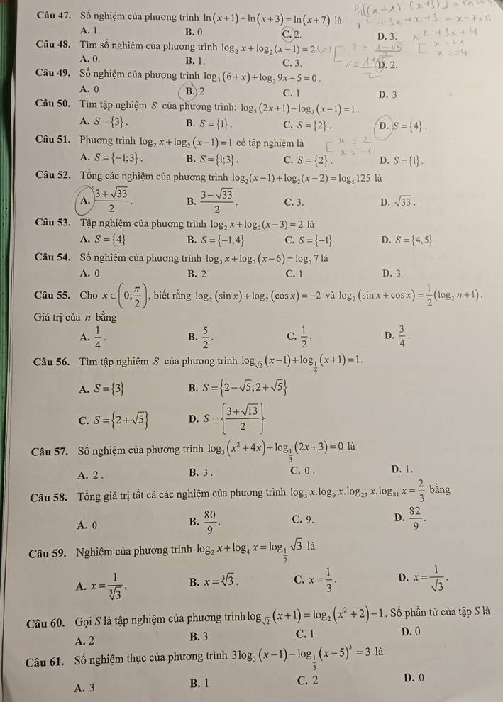 Số nghiệm của phương trình ln (x+1)+ln (x+3)=ln (x+7) là
A. 1. B. 0. C. 2. D. 3.
Câu 48. Tìm số nghiệm của phương trình log _2x+log _2(x-1)=2
A. 0. B. 1. C. 3. D. 2.
Câu 49. Số nghiệm của phương trình log _3(6+x)+log _39x-5=0.
A. 0 B. 2 C. 1 D. 3
Câu 50. Tìm tập nghiệm S của phương trình: log _3(2x+1)-log _3(x-1)=1.
A. S= 3 . B. S= 1 . C. S= 2 . D. S= 4 .
Câu 51. Phương trình log _2x+log _2(x-1)=1 có tập nghiệm là
A. S= -1;3 . B. S= 1;3 . C. S= 2 . D. S= 1 .
Câu 52. Tổng các nghiệm của phương trình log _2(x-1)+log _2(x-2)=log _5125 là
A.  (3+sqrt(33))/2 . B.  (3-sqrt(33))/2 . C. 3. D. sqrt(33).
Câu 53. Tập nghiệm của phương trình log _2x+log _2(x-3)=2 là
A. S= 4 B. S= -1,4 C. S= -1 D. S= 4,5
Câu 54. Số nghiệm của phương trình log _3x+log _3(x-6)=log _371a
A. 0 B. 2 C. 1 D. 3
Câu 55. Cho x∈ (0; π /2 ) , biết rằng log _2(sin x)+log _2(cos x)=-2 và log _2(sin x+cos x)= 1/2 (log _2n+1).
Giá trị của n bằng
A.  1/4 .  5/2 . C.  1/2 . D.  3/4 .
B.
Câu 56. Tìm tập nghiệm S của phương trình log _sqrt(2)(x-1)+log _ 1/2 (x+1)=1.
A. S= 3 B. S= 2-sqrt(5);2+sqrt(5)
C. S= 2+sqrt(5) D. S=  (3+sqrt(13))/2 
Câu 57. Số nghiệm của phương trình log _3(x^2+4x)+log _ 1/3 (2x+3)=0 là
A. 2 . B. 3 . C. 0 . D. 1.
Câu 58. Tổng giá trị tất cả các nghiệm của phương trình log _3x.log _9x.log _27x.log _81x= 2/3 bing
A. 0. C. 9. D.  82/9 .
B.  80/9 .
Câu 59. Nghiệm của phương trình log _2x+log _4x=log _ 1/2 sqrt(3) là
A. x= 1/sqrt[3](3) . B. x=sqrt[3](3). C. x= 1/3 . D. x= 1/sqrt(3) .
Câu 60. Gọi S là tập nghiệm của phương trình log _sqrt(2)(x+1)=log _2(x^2+2)-1. Số phần tử của tập S là
A. 2 B. 3 C. 1 D. 0
Câu 61. Số nghiệm thục của phương trình 3log _3(x-1)-log _ 1/3 (x-5)^3=3la
A. 3 B. 1 C. 2 D. 0