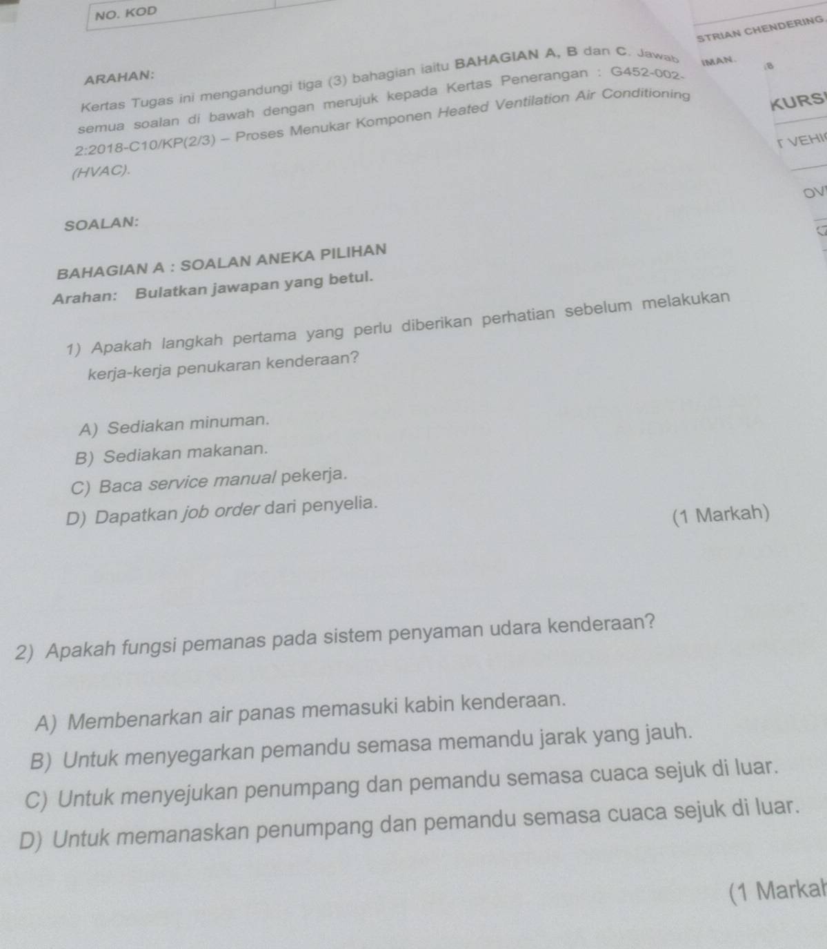 NO. KOD
STRIAN CHENDERING.
ARAHAN:
Kertas Tugas ini mengandungi tiga (3) bahagian iaitu BAHAGIAN A, B dan C. Jawab
semua soalan di bawah dengan merujuk kepada Kertas Penerangan : G452-002- IMAN. iB
2:2018-C10/KP(2/3) - Proses Menukar Komponen Heated Ventilation Air Conditioning
KURS
「VEHI
(HVAC).
_
OV
SOALAN:
_
BAHAGIAN A : SOALAN ANEKA PILIHAN
Arahan: Bulatkan jawapan yang betul.
1) Apakah langkah pertama yang perlu diberikan perhatian sebelum melakukan
kerja-kerja penukaran kenderaan?
A) Sediakan minuman.
B) Sediakan makanan.
C) Baca service manual pekerja.
D) Dapatkan job order dari penyelia.
(1 Markah)
2) Apakah fungsi pemanas pada sistem penyaman udara kenderaan?
A) Membenarkan air panas memasuki kabin kenderaan.
B) Untuk menyegarkan pemandu semasa memandu jarak yang jauh.
C) Untuk menyejukan penumpang dan pemandu semasa cuaca sejuk di luar.
D) Untuk memanaskan penumpang dan pemandu semasa cuaca sejuk di luar.
(1 Markał