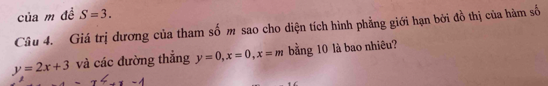 của m đề S=3. 
Câu 4. Giá trị dương của tham số m sao cho diện tích hình phẳng giới hạn bởi đồ thị của hàm số
y=2x+3 và các đường thắng y=0, x=0, x=m bằng 10 là bao nhiêu? 
1 6