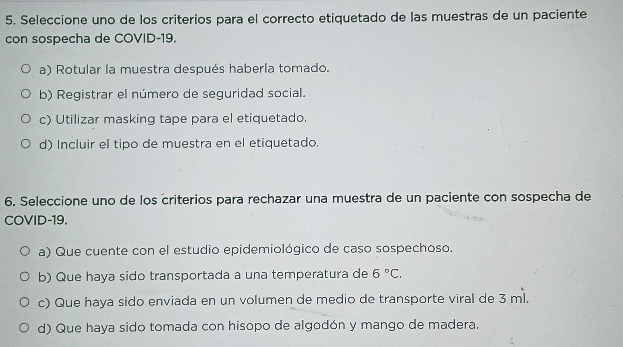 Seleccione uno de los criterios para el correcto etiquetado de las muestras de un paciente
con sospecha de COVID-19.
a) Rotular la muestra después haberla tomado.
b) Registrar el número de seguridad social.
c) Utilizar masking tape para el etiquetado.
d) Incluir el tipo de muestra en el etiquetado.
6. Seleccione uno de los criterios para rechazar una muestra de un paciente con sospecha de
COVID-19.
a) Que cuente con el estudio epidemiológico de caso sospechoso.
b) Que haya sido transportada a una temperatura de 6°C.
c) Que haya sido enviada en un volumen de medio de transporte viral de 3 ml.
d) Que haya sido tomada con hisopo de algodón y mango de madera.