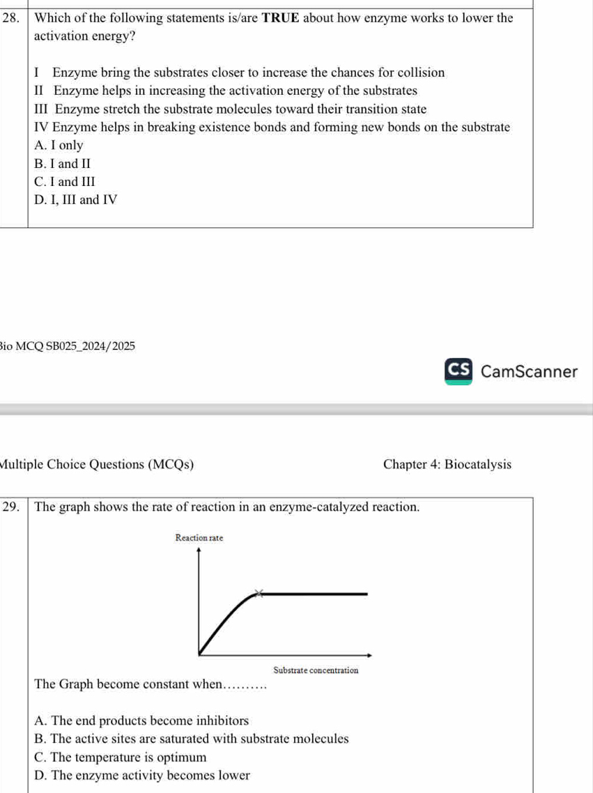 Which of the following statements is/are TRUE about how enzyme works to lower the
activation energy?
I Enzyme bring the substrates closer to increase the chances for collision
II Enzyme helps in increasing the activation energy of the substrates
III Enzyme stretch the substrate molecules toward their transition state
IV Enzyme helps in breaking existence bonds and forming new bonds on the substrate
A. I only
B. I and II
C. I and III
D. I, III and IV
Bio MCQ SB025_2024/2025
CamScanner
Multiple Choice Questions (MCQs) Chapter 4: Biocatalysis
29. The graph shows the rate of reaction in an enzyme-catalyzed reaction.
Reaction rate
Substrate concentration
The Graph become constant when. ..........
A. The end products become inhibitors
B. The active sites are saturated with substrate molecules
C. The temperature is optimum
D. The enzyme activity becomes lower