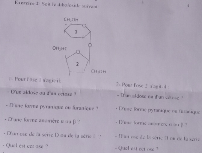 Soit le diholoside suivant
1- Pour l'ose 1 s'agit-ii: 2- Pour l'ose 2 s'agit-il :
- D'un aldose ou d'un cétose ? - D'un aldose ou d'un cétose 
- D'une forme pyranique ou furanique ? - D'une forme pyranique ou furanique
- D'une forme anomère α ou β  ?  D'une forme anomère α ou β  ?
  
- D'un ose de la série D ou de la série L ? - D'un ose de la série D ou de la série
- Quel est cet ose ? - Quel est cet ose ?