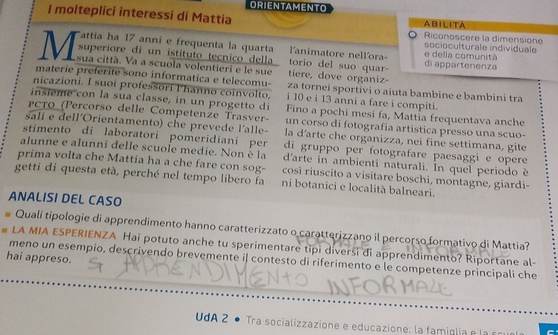 ORIENTAMENTO
I molteplici interessi di Mattia ABILITA
Riconoscere la dimensione
Tattía ha 17 anni e frequenta la quarta lanimatore nellora- e della comunità
socioculturale individuale
superiore di un istituto tecnico della torio del suo quar- di appartenenza
M sua città. Va a scuola volentieri e le sue tiere, dove organiz-
materie preferite sono informatica e telecomu- za tornei sportivi o aiuta bambine e bambini tra
nicazioni. I suoi professori l'hanno coinvolto, i 10 e i 13 anni a fare i compiti.
insieme con la sua classe, in un progetto di Fino a pochi mesi fa, Mattia frequentava anche
PCTO (Percorso delle Competenze Trasver- un corso di fotografia artistica presso una scuo-
sali e dell´Orientamento) che prevede l'alle- la d’arte che organizza, nei fine settimana, gite
stimento di laboratori pomeridiani per di gruppo per fotografare paesaggi e opere
alunne e alunni delle scuole medie. Non è la d'arte in ambienti naturali. In quel periodo è
prima volta che Mattia ha a che fare con sog- così riuscito a visitare boschi, montagne, giardi-
getti di questa età, perché nel tempo libero fa ni botanici e località balneari.
ANALISI DEL CASO
Quali tipologie di apprendimento hanno caratterizzato o caratterizzano il percorso formativo di Mattia?
LA MIA ESPERIENZA Hai potuto anche tu sperimentare tipi diversi di apprendimento? Riportane al-
hai appreso.
meno un esempio, descrivendo brevemente il contesto di riferimento e le competenze principali che
UdA 2 • Tra socializzazione e educazione: la fa miglia  e a