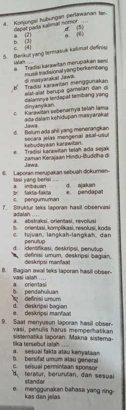 Konjungsi hubungan perlawanan ter.
dapat pada kalimat nomor .
a. (2) d. (5)
b. (3) e. (6)
c. (4)
5. Berikut yang termasuk kalimat definisi
ialah ....
a. Tradisi karawitan merupakan seni
di masyarakat Jawa. musik tradisional yang berkembang
b Tradisi karawitan menggunakan
alat-alat berupa gamelan dan di
dalamnya terdapat tembang yang
dinyanyikan.
c. Karawitan sebenarnya telah lama
ada dalam kehidupan masyarakat
Jawa.
d. Belum ada ahli yang menerangkan
secara jelas mengenai asal-usul
kebudayaan karawitan.
e. Tradisi karawitan telah ada sejak
zaman Kerajaan Hindu-Buddha di
Jawa.
6. Laporan merupakan sebuah dokumen-
tasi yang berisi ....
a. imbauan d. ajakan
b: fakta-fakta e. pendapat
c. pengumuman
7. Struktur teks laporan hasil observasi
adalah ....
a. abstraksi, orientasi, revolusi
b. orientasi, komplikasi, resolusi, koda
c. tujuan, langkah-langkah, dan
penutup
d. identifikasi, deskripsi, penutup
definisi umum, deskripsi bagian,
deskripsi manfaat
8. Bagian awal teks laporan hasil obser-
vasi ialah ..
a. orientasi
b. pendahuluan
definisi umum
d. deskripsi bagian
e. deskripsi manfaat
9. Saat menyusun laporan hasil obser-
vasi, penulis harus memperhatikan
sistematika laporan. Makna sistema-
tika tersebut ialah ....
a. sesuai fakta atau kenyataan
b. bersifat umum atau general
c. sesuai permintaan sponsor
a teratur, berurutan, dan sesuai
standar
e. menggunakan bahasa yang ring-
kas dan jelas