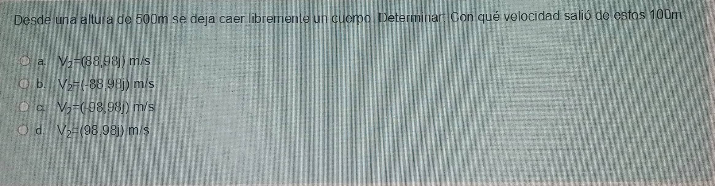 Desde una altura de 500m se deja caer libremente un cuerpo. Determinar: Con qué velocidad salió de estos 100m
a. V_2=(88,98j) m/s
b. V_2=(-88,98j) m/s
C. V_2=(-98,98j) m/s 1
d. V_2=(98,98j)m/s