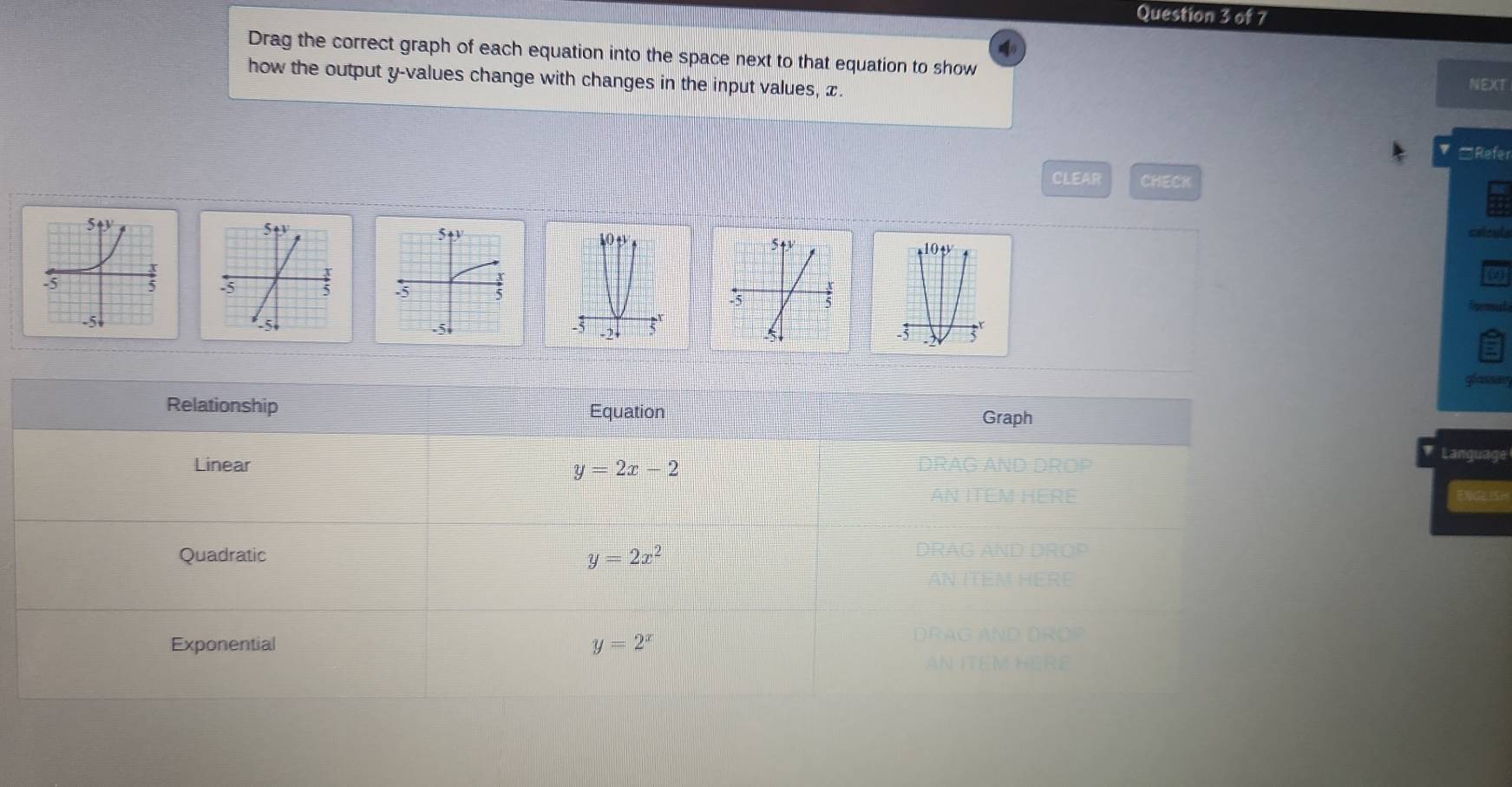 Drag the correct graph of each equation into the space next to that equation to show NEXT
how the output y -values change with changes in the input values, x.
□Refer
CLEAR CHECK
catent


glassig
Relationship Equation
Graph
Linear DRA Language
y=2x-2
Quadratic y=2x^2
Exponential y=2^x