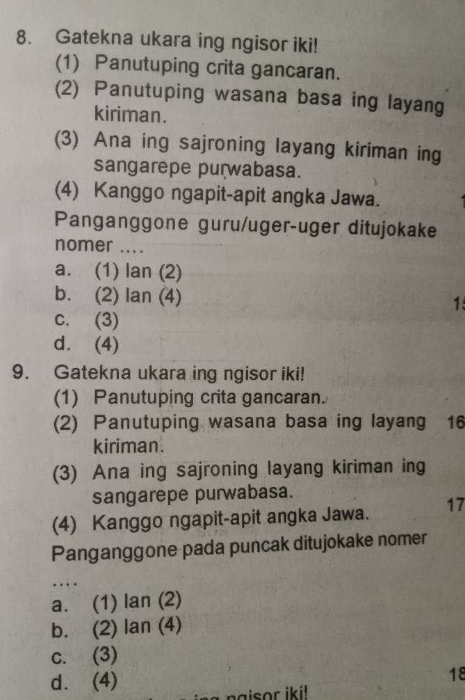 Gatekna ukara ing ngisor iki!
(1) Panutuping crita gancaran.
(2) Panutuping wasana basa ing layang
kiriman.
(3) Ana ing sajroning layang kiriman ing
sangarepe purwabasa.
(4) Kanggo ngapit-apit angka Jawa.
Panganggone guru/uger-uger ditujokake
nomer ....
a. (1) lan (2)
b. (2) lan (4) 1
c. (3)
d. (4)
9. Gatekna ukara ing ngisor iki!
(1) Panutuping crita gancaran.
(2) Panutuping wasana basa ing layang 16
kiriman.
(3) Ana ing sajroning layang kiriman ing
sangarepe purwabasa.
17
(4) Kanggo ngapit-apit angka Jawa.
Panganggone pada puncak ditujokake nomer
…
a. (1) lan (2)
b. (2) lan (4)
c. (3)
d. (4)
18
n a isor iki! .