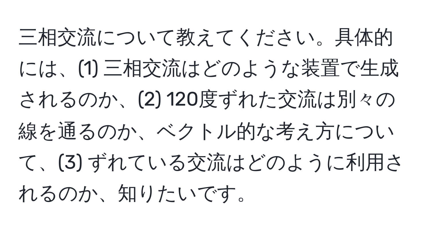 三相交流について教えてください。具体的には、(1) 三相交流はどのような装置で生成されるのか、(2) 120度ずれた交流は別々の線を通るのか、ベクトル的な考え方について、(3) ずれている交流はどのように利用されるのか、知りたいです。