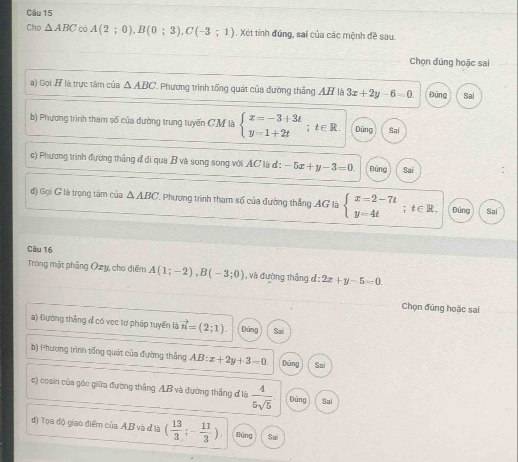 Cho △ ABC có A(2;0), B(0;3), C(-3;1). Xét tính đúng, sai của các mệnh đề sau.
Chọn đúng hoặc sai
a) Gọi H là trực tâm của △ ABC '. Phương trình tổng quát của đường thẳng AH là 3x+2y-6=0. Đúng Sai
b) Phương trình tham số của đường trung tuyến CM là beginarrayl x=-3+3t y=1+2tendarray.; t∈ R. Đúng Sai
c) Phương trình đường thẳng đ đi qua B và song song với AC là d : -5x+y-3=0. Đúng Sai
d) Gọi G là trọng tâm của △ ABC 1 Phương trình tham số của đường thắng AG là beginarrayl x=2-7t y=4tendarray.; t∈ R. Đúng Sai
Câu 16
Trong mặt phẳng Oxy, cho điểm A(1;-2), B(-3;0) , và đường thắng d:2x+y-5=0. 
Chọn đúng hoặc sai
a) Đường thắng đ có vec tơ pháp tuyến là vector n=(2;1). Đúng Sai
b) Phương trình tổng quát của đường thắng AB: = x+2y+3=0. Đúng Sai
c) cosin của góc giữa đường thẳng AB và đường thẳng đ là  4/5sqrt(5) . Đúng Sai
d) Tọa độ giao điểm của AB và đ là ( 13/3 ;- 11/3 ). Đúng Sai