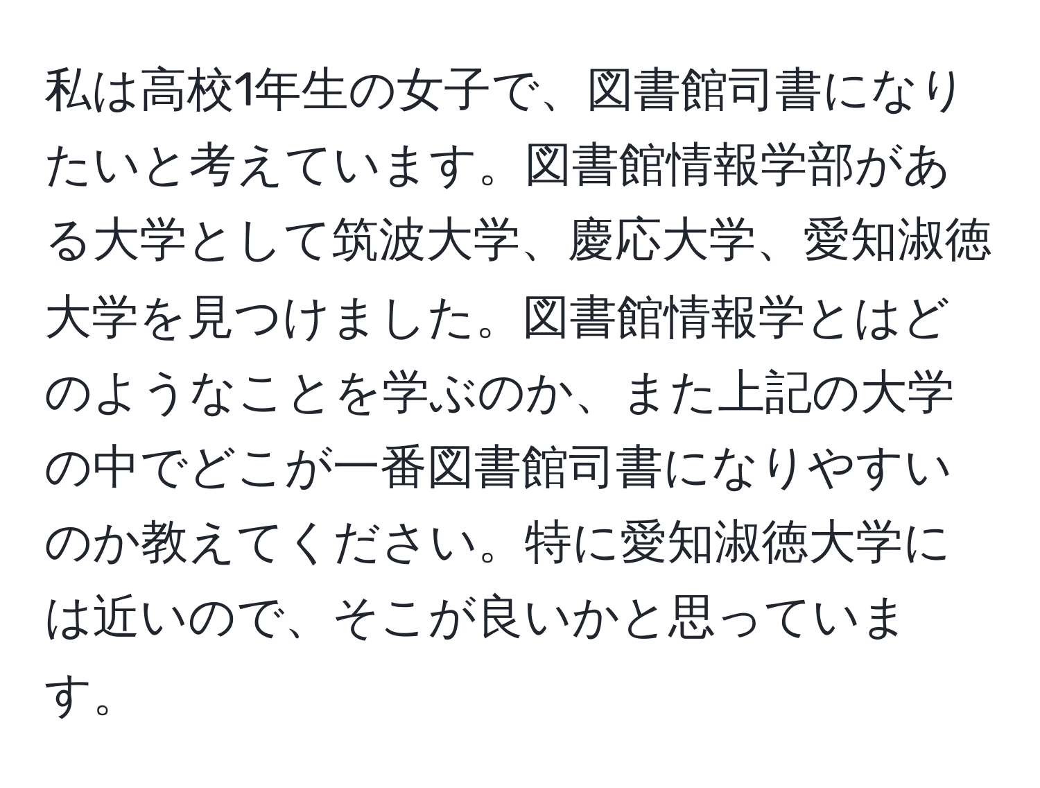 私は高校1年生の女子で、図書館司書になりたいと考えています。図書館情報学部がある大学として筑波大学、慶応大学、愛知淑徳大学を見つけました。図書館情報学とはどのようなことを学ぶのか、また上記の大学の中でどこが一番図書館司書になりやすいのか教えてください。特に愛知淑徳大学には近いので、そこが良いかと思っています。