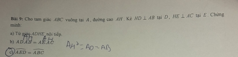 Cho tam giác ABC vuông tại A, đường cao AH . Kẻ HD⊥ AB tại D, HE⊥ AC tạai E. Chứng 
minh: 
a) Tứ giác ADHE nội tiếp. 
b) ADAB=AEAC
c) widehat AED=widehat ABC