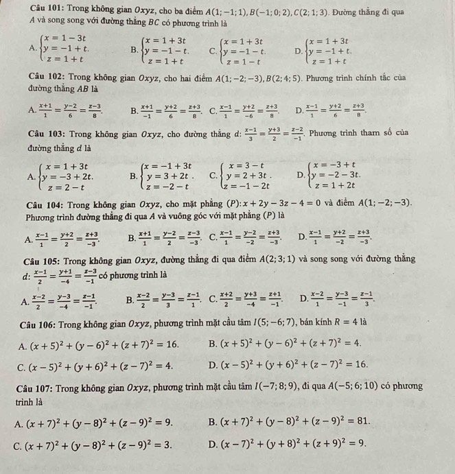 Trong không gian Oxyz, cho ba điểm A(1;-1;1),B(-1;0;2),C(2;1;3). Đường thẳng đi qua
A và song song với đường thẳng BC có phương trình là
A. beginarrayl x=1-3t y=-1+t. z=1+tendarray. B. beginarrayl x=1+3t y=-1-t. z=1+tendarray. C beginarrayl x=1+3t y=-1-t. z=1-tendarray. D. beginarrayl x=1+3t y=-1+t. z=1+tendarray.
*  Câu 102: Trong không gian Oxyz, cho hai điểm A(1;-2;-3),B(2;4;5). Phương trình chính tắc của
đường thắng AB là
A.  (x+1)/1 = (y-2)/6 = (z-3)/8 . B.  (x+1)/-1 = (y+2)/6 = (z+3)/8 . C.  (x-1)/1 = (y+2)/-6 = (z+3)/8 . D.  (x-1)/1 = (y+2)/6 = (z+3)/8 .
Câu 103: Trong không gian Oxyz, cho đường thẳng d:  (x-1)/3 = (y+3)/2 = (z-2)/-1  Phương trình tham số của
đường thẳng d là
A. beginarrayl x=1+3t y=-3+2t. z=2-tendarray. B beginarrayl x=-1+3t y=3+2t. z=-2-tendarray. C. beginarrayl x=3-t y=2+3t. z=-1-2tendarray. D. beginarrayl x=-3+t y=-2-3t. z=1+2tendarray.
Câu 104: Trong không gian Oxyz, cho mặt phẳng (P): x+2y-3z-4=0 và điểm A(1;-2;-3).
Phương trình đường thẳng đi qua A và vuông góc với mặt phẳng (P) là
A.  (x-1)/1 = (y+2)/2 = (z+3)/-3 . B.  (x+1)/1 = (y-2)/2 = (z-3)/-3  C.  (x-1)/1 = (y-2)/-2 = (z+3)/-3 . D.  (x-1)/1 = (y+2)/-2 = (z+3)/-3 .
Câu 105: Trong không gian Oxyz, đường thẳng đi qua điểm A(2;3;1) và song song với đường thẳng
d:  (x-1)/2 = (y+1)/-4 = (z-3)/-1  có phương trình là
A.  (x-2)/2 = (y-3)/-4 = (z-1)/-1 . B.  (x-2)/2 = (y-3)/3 = (z-1)/1 . C.  (x+2)/2 = (y+3)/-4 = (z+1)/-1 . D.  (x-2)/1 = (y-3)/-1 = (z-1)/3 .
Câu 106: Trong không gian Oxyz, phương trình mặt cầu tâm I(5;-6;7) , bán kính R=4 là
A. (x+5)^2+(y-6)^2+(z+7)^2=16. B. (x+5)^2+(y-6)^2+(z+7)^2=4.
C. (x-5)^2+(y+6)^2+(z-7)^2=4. D. (x-5)^2+(y+6)^2+(z-7)^2=16.
*  Câu 107: Trong không gian Oxyz, phương trình mặt cầu tâm I(-7;8;9) , đi qua A(-5;6;10) có phương
trình là
A. (x+7)^2+(y-8)^2+(z-9)^2=9. B. (x+7)^2+(y-8)^2+(z-9)^2=81.
C. (x+7)^2+(y-8)^2+(z-9)^2=3. D. (x-7)^2+(y+8)^2+(z+9)^2=9.