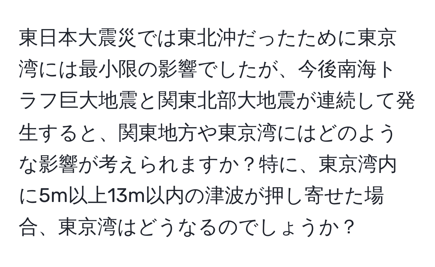 東日本大震災では東北沖だったために東京湾には最小限の影響でしたが、今後南海トラフ巨大地震と関東北部大地震が連続して発生すると、関東地方や東京湾にはどのような影響が考えられますか？特に、東京湾内に5m以上13m以内の津波が押し寄せた場合、東京湾はどうなるのでしょうか？