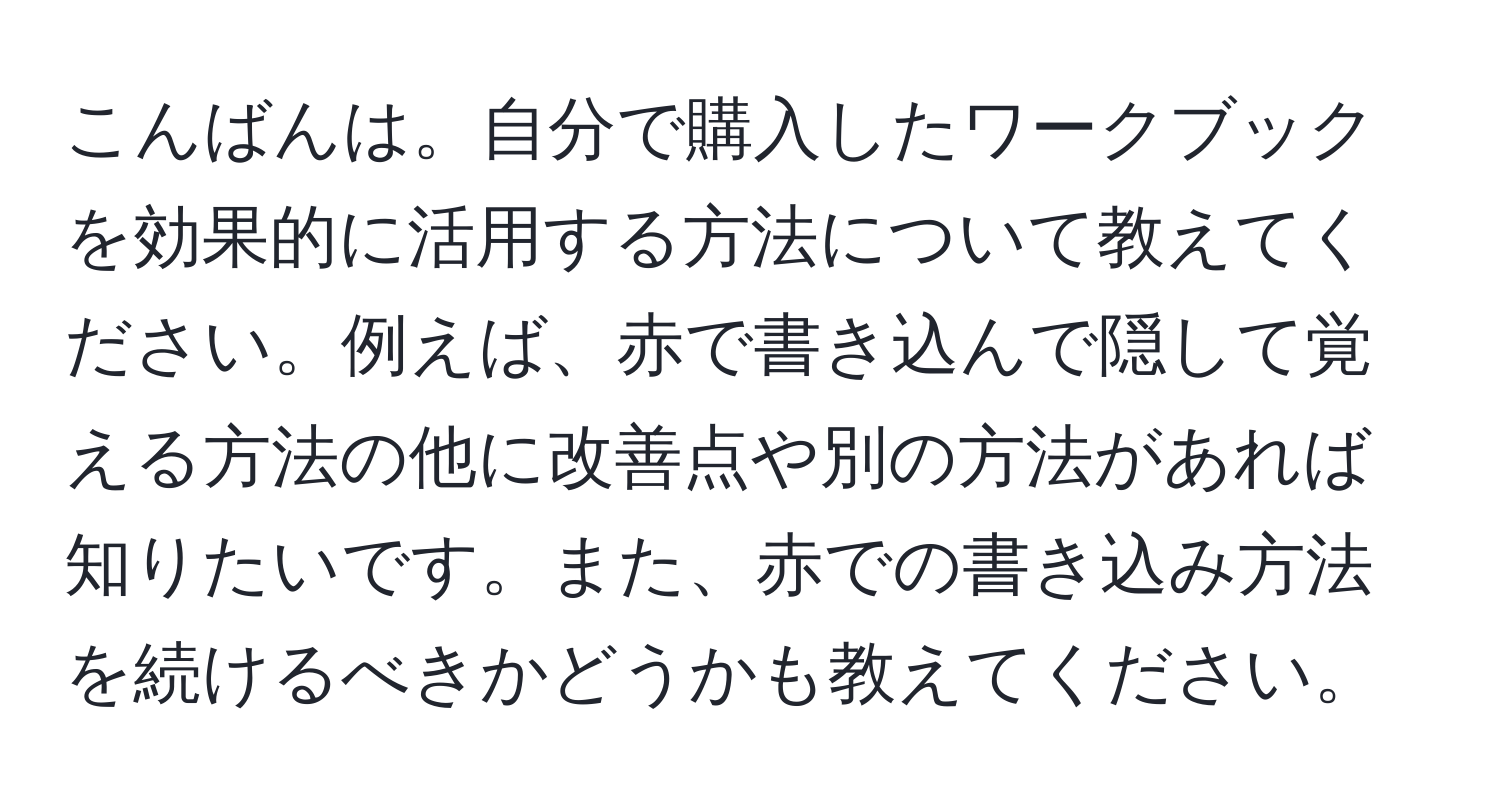 こんばんは。自分で購入したワークブックを効果的に活用する方法について教えてください。例えば、赤で書き込んで隠して覚える方法の他に改善点や別の方法があれば知りたいです。また、赤での書き込み方法を続けるべきかどうかも教えてください。