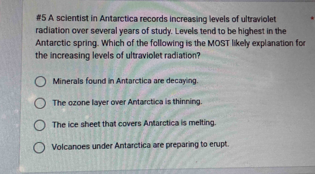 #5 A scientist in Antarctica records increasing levels of ultraviolet *
radiation over several years of study. Levels tend to be highest in the
Antarctic spring. Which of the following is the MOST likely explanation for
the increasing levels of ultraviolet radiation?
Minerals found in Antarctica are decaying.
The ozone layer over Antarctica is thinning.
The ice sheet that covers Antarctica is melting.
Volcanoes under Antarctica are preparing to erupt.