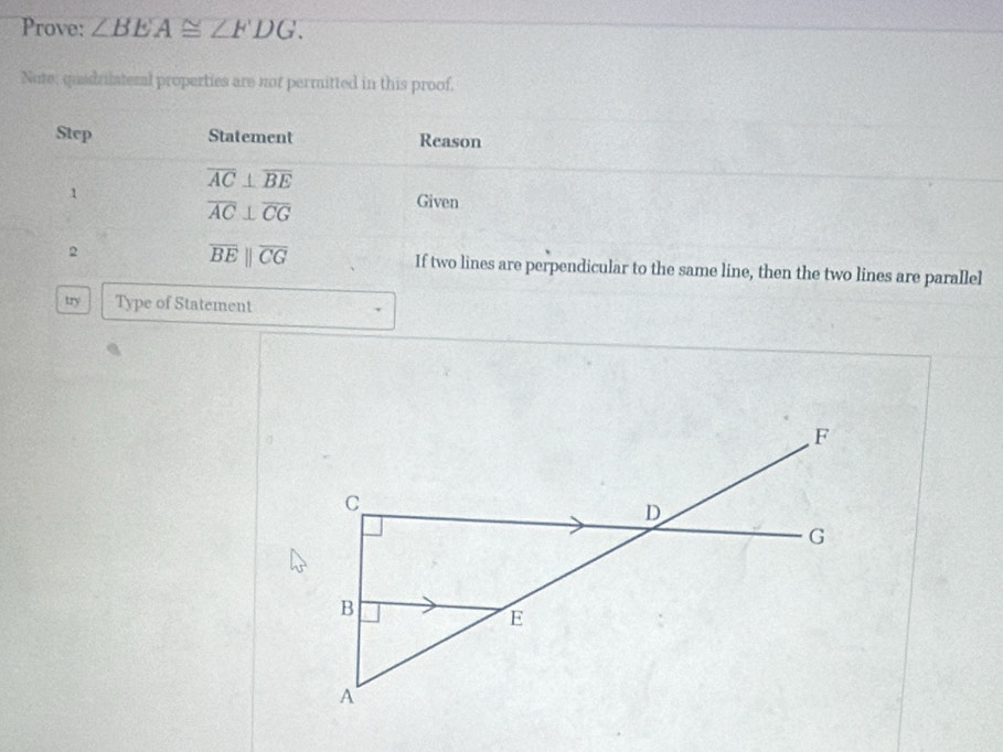 Prove: ∠ BEA≌ ∠ FDG. 
Note; qudrilateral properties are not permitted in this proof. 
Step Statement Reason
overline AC⊥ overline BE
1 Given
overline AC⊥ overline CG
overline BEparallel overline CG
2 If two lines are perpendicular to the same line, then the two lines are parallel 
try Type of Statement