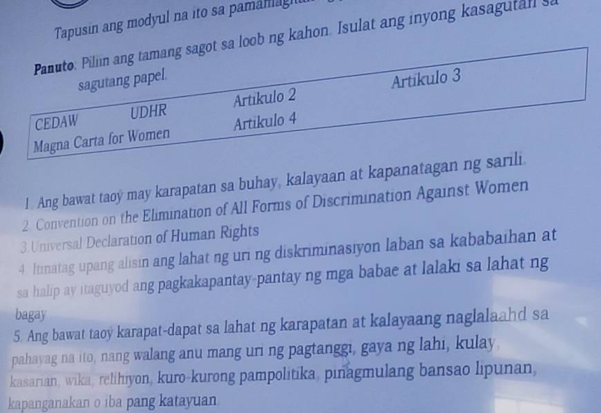 Tapusin ang modyul na ito sa pamanagt 
Panuto: Pillin ang tamang sagot sa loob ng kahon. Isulat ang inyong kasagutall s 
sagutang papel. 
CEDAW UDHR Artikulo 2 Artikulo 3
Magna Carta for Women Artikulo 4
1 Ang bawat taoy may karapatan sa buhay, kalayaan at kapanatagan ng sarili 
2. Convention on the Elimination of All Forms of Discrimination Against Women 
3. Universal Declaration of Human Rights 
4. Itinatag upang alisin ang lahat ng uri ng diskriminasiyon laban sa kababaihan at 
sa halip ay itaguyod ang pagkakapantay-pantay ng mga babae at lalaki sa lahat ng 
bagay 
5. Ang bawat taoy karapat-dapat sa lahat ng karapatan at kalayaang naglalaahd sa 
pahayag na ito, nang walang anu mang uri ng pagtanggi, gaya ng lahi, kulay. 
kasarian, wika, relihiyon, kuro-kurong pampolitika, pinagmulang bansao lipunan, 
kapanganakan o iba pang katayuan