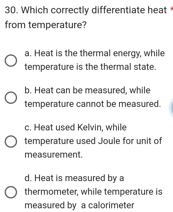 Which correctly differentiate heat *
from temperature?
a. Heat is the thermal energy, while
temperature is the thermal state.
b. Heat can be measured, while
temperature cannot be measured.
c. Heat used Kelvin, while
temperature used Joule for unit of
measurement.
d. Heat is measured by a
thermometer, while temperature is
measured by a calorimeter