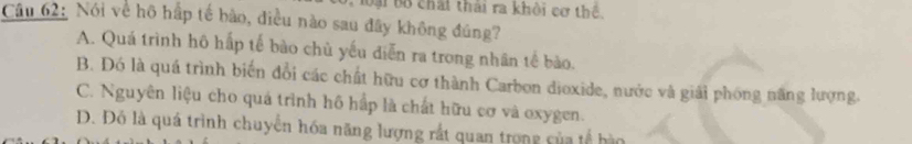 oại Bộ chất thái ra khỏi cơ thể.
Câu 62: Nói về hô hấp tế bào, điều nào sau đây không đúng?
A. Quá trình hô hấp tế bào chủ yếu diễn ra trong nhân tế bào.
B. Đó là quá trình biến đổi các chất hữu cơ thành Carbon dioxide, nước và giải phóng năng lượng.
C. Nguyên liệu cho quá trình hô hấp là chất hữu cơ và oxygen.
D. Đỗ là quá trình chuyển hóa năng lượng rất quan trong của tế hào