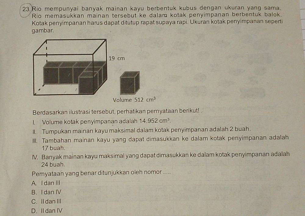 Rio mempunyai banyak mainan kayu berbentuk kubus dengan ukuran yang sama.
Rio memasukkan mainan tersebut ke dalam kotak penyimpanan berbentuk balok.
Kotak penyimpanan harus dapat ditutup rapat supaya rapi. Ukuran kotak penyimpanan seperti
gambar.
e 512cm^3
Berdasarkan ilustrasi tersebut, perhatikan pernyataan berikut!
I. Volume kotak penyimpanan adalah 14.952cm^3. 
II. Tumpukan mainan kayu maksimal dalam kotak penyimpanan adalah 2 buah.
III. Tambahan mainan kayu yang dapat dimasukkan ke dalam kotak penyimpanan adalah
17 buah.
IV. Banyak mainan kayu maksimal yang dapat dimasukkan ke dalam kotak penyimpanan adalah
24 buah.
Pernyataan yang benar ditunjukkan oleh nomor ....
A. I dan III
B. I dan IV
C. Il dan III
D. II dan IV