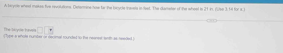 A bicycle wheel makes five revolutions. Determine how far the bicycle travels in feet. The diameter of the wheel is 21 in. (Use 3.14 for π.) 
The bicycle travels □ □ □
(Type a whole number or decimal rounded to the nearest tenth as needed.)