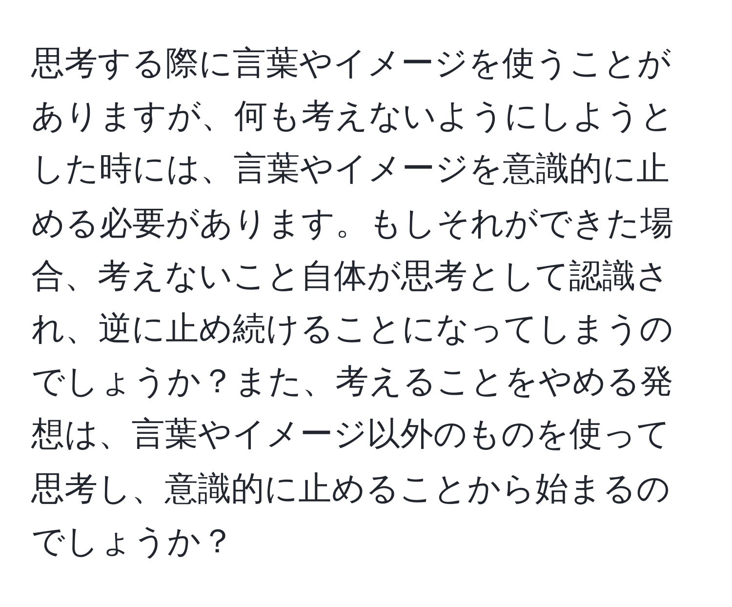 思考する際に言葉やイメージを使うことがありますが、何も考えないようにしようとした時には、言葉やイメージを意識的に止める必要があります。もしそれができた場合、考えないこと自体が思考として認識され、逆に止め続けることになってしまうのでしょうか？また、考えることをやめる発想は、言葉やイメージ以外のものを使って思考し、意識的に止めることから始まるのでしょうか？