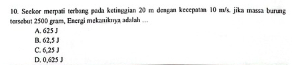 Seekor merpati terbang pada ketinggian 20 m dengan kecepatan 10 m/s. jika massa burung
tersebut 2500 gram, Energi mekaniknya adalah …
A. 625 J
B. 62,5 J
C. 6,25 J
D. 0,625 J