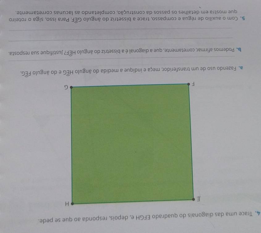 Trace uma das diagonais do quadrado EFGH e, depois, responda ao que se pede. 
a. Fazendo uso de um transferidor, meça e indique a medida do ângulo Hwidehat EG e do ângulo widehat FEG. 
_ 
b Podemos afirmar, corretamente, que a diagonal é a bissetriz do ângulo Hwidehat EF? Justifique sua resposta. 
_ 
_ 
5. Com o auxílio de régua e compasso, trace a bissetriz do ângulo Gwidehat EF. Para isso, siga o roteiro 
que mostra em detalhes os passos da construção, completando as lacunas corretamente.