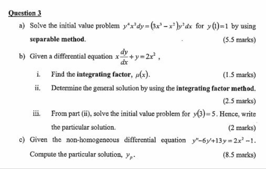 Solve the initial value problem y^4x^2dy=(3x^3-x^2)y^2dx for y(1)=1 by using 
separable method. (5.5 marks) 
b) Given a differential equation x dy/dx +y=2x^2, 
i. Find the integrating factor, mu (x). (1.5 marks) 
ii. Determine the general solution by using the integrating factor method. 
(2.5 marks) 
iii. From part (ii), solve the initial value problem for y(3)=5. Hence, write 
the particular solution. (2 marks) 
c) Given the non-homogeneous differential equation y''-6y'+13y=2x^2-1. 
Compute the particular solution, y_p. (8.5 marks)