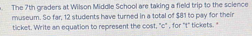 The 7th graders at Wilson Middle School are taking a field trip to the science 
museum. So far, 12 students have turned in a total of $81 to pay for their 
ticket. Write an equation to represent the cost, "c" , for "t" tickets. *