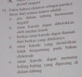 positif magnet
10. Fakta bahwa elektron sebagai partikel
dasar dari semua materi adalah ....
a. gas dalam tabung bermuatan
negatif
b. sinar katode dapat dibelokkan
oleh medan listrik
c. berkas sinar katode dapat diamati
dari berkas yang dilaluinya
d. sinar katode yang diemisikan
tidak bergantung pada bahan
elektrode
e. sinar katode dapat memutar
baling-baling yang dipasang di
dalam tabung