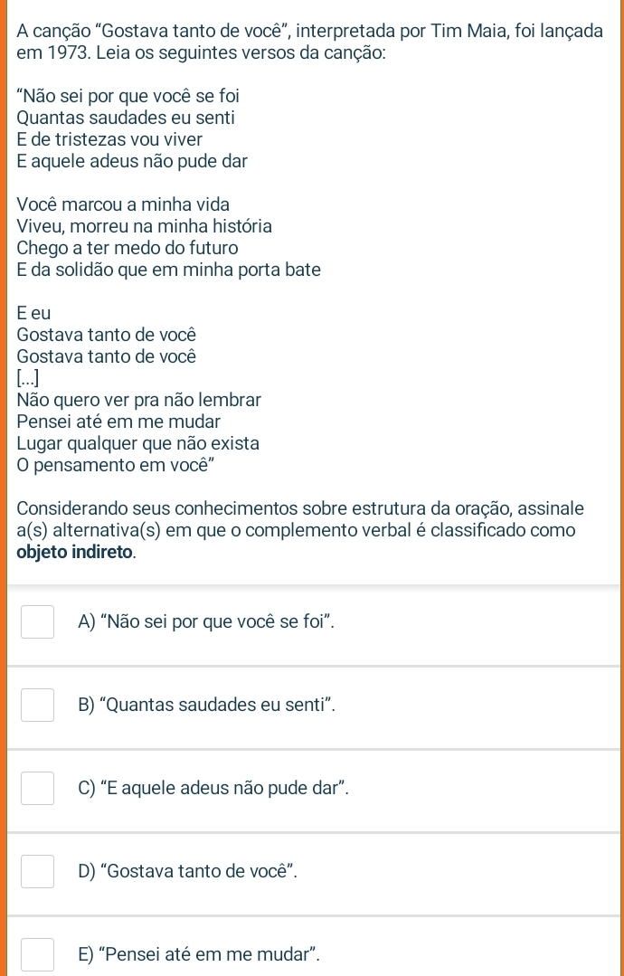 A canção “Gostava tanto de você”, interpretada por Tim Maia, foi lançada
em 1973. Leia os seguintes versos da canção:
"Não sei por que você se foi
Quantas saudades eu senti
E de tristezas vou viver
E aquele adeus não pude dar
Você marcou a minha vida
Viveu, morreu na minha história
Chego a ter medo do futuro
E da solidão que em minha porta bate
E eu
Gostava tanto de você
Gostava tanto de você
[...]
Não quero ver pra não lembrar
Pensei até em me mudar
Lugar qualquer que não exista
O pensamento em você"
Considerando seus conhecimentos sobre estrutura da oração, assinale
a(s) alternativa(s) em que o complemento verbal é classificado como
objeto indireto.
A) “Não sei por que você se foi”.
B) “Quantas saudades eu senti”.
C) “E aquele adeus não pude dar”.
D) “Gostava tanto de você”.
E) “Pensei até em me mudar”.