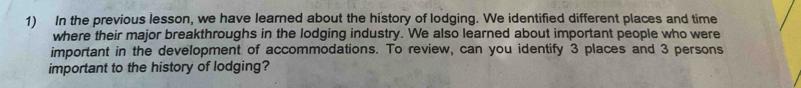 In the previous lesson, we have learned about the history of lodging. We identified different places and time 
where their major breakthroughs in the lodging industry. We also learned about important people who were 
important in the development of accommodations. To review, can you identify 3 places and 3 persons 
important to the history of lodging?