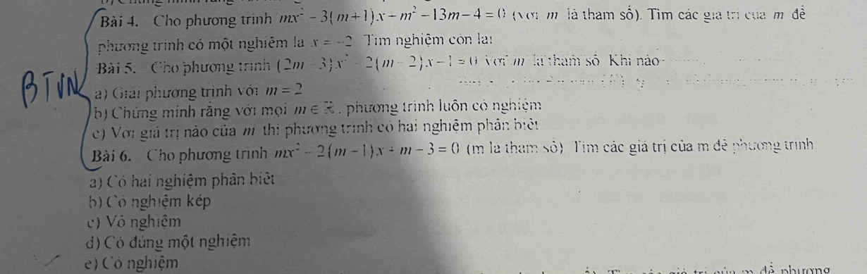 Cho phương trình mx^2-3(m+1)x-m^2-13m-4=0 (Với m là tham số). Tìm các giá trí của m đề 
phương trinh có một nghiêm la x=-2 Tim nghiệm con la 
Bài 5. Cho phương trình (2m-3)x^2-2(m-2)x-1=0 Với là tham số Khi no 
a) Giải phương trình với m=2
b) Chứng minh răng với mọi m∈ R. phương trình luôn có nghiệm 
c) Với giả trị nào của m thi phương trình có hai nghiệm phân biệt 
Bài 6. Cho phương trình mx^2-2(m-1)x+m-3=0 (m là tham so) Tim các giá trị của m đễ phương trình 
a) Có hai nghiệm phân biệt 
b) Có nghiệm kép 
c) Vô nghiệm 
d) Có đúng một nghiệm 
) Có nghiệm