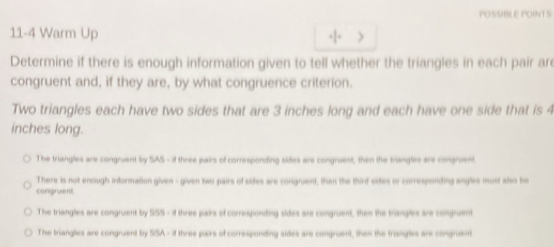 POSSIBLE POINTS
11-4 Warm Up
Determine if there is enough information given to tell whether the triangles in each pair ar
congruent and, if they are, by what congruence criterion.
Two triangles each have two sides that are 3 inches long and each have one side that is 4
inches long.
The triangles are congruent by SAS - if three pairs of corresponding sides are congruent, then the triangles are congruent
There is not enough information given - given two pairs of sides are conigruent, then the third sides or corresponding angles must also be
congruent.
The triangles are congruent by SS5 - if three pairs of corresponding sides are congruent, then the triangles are congruent
The triangles are congruent by SSA - if three pairs of corresponding sides are congruent, then the triangles are congruent