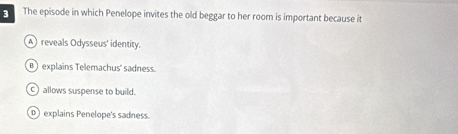 The episode in which Penelope invites the old beggar to her room is important because it
A) reveals Odysseus' identity.
B explains Telemachus’ sadness.
c allows suspense to build.
D explains Penelope's sadness.