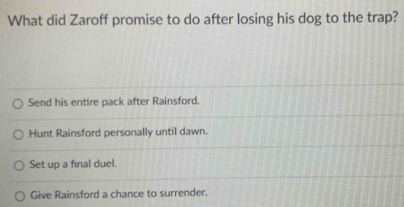 What did Zaroff promise to do after losing his dog to the trap?
Send his entire pack after Rainsford.
Hunt Rainsford personally until dawn.
Set up a final duel.
Give Rainsford a chance to surrender.