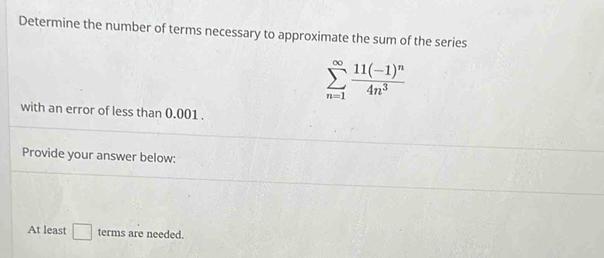 Determine the number of terms necessary to approximate the sum of the series
sumlimits _(n=1)^(∈fty)frac 11(-1)^n4n^3
with an error of less than 0.001. 
Provide your answer below: 
At least □ terms are needed.