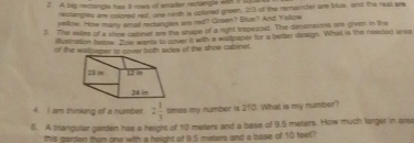 A bi recangle has 9 nows of smaier rectangle with 9 t 
reclangies are colored ret, one nieth is colored green, 2/3 of the remainder are blus, and the rest are 
yelie. How many small rectangles are red? Groen? Blue? And Yollow 
3. The sides of a shor caoner are the shape of a right trapezot. The denersions we given in the 
Musbation below. Zhe wants to atver t with a walipanee for a better design. What is the nowed areo 
of the walpaper io cover both sides of the shoe cabinet. 
4. I am thinking of a number. 2 1/3  times my number is 210. What is my number? 
5. A Iriangular garden has a height of 10 meters and a base of 9.5 meters. How much larger in are 
this garden then one with a height of 9.5 meters and a base of 10 feet?
